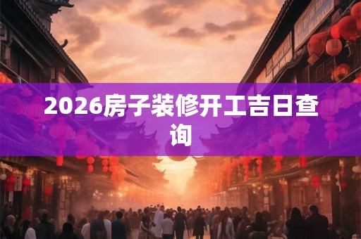 2026房子装修开工吉日查询 2026房子装修开工吉日查询