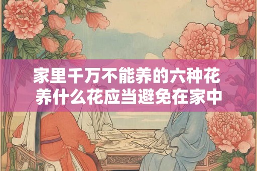 家里千万不能养的六种花 养什么花应当避免在家中 家里千万不能养的六种花 养什么花应当避免在家中