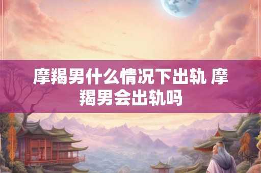 摩羯男什么情况下出轨 摩羯男会出轨吗