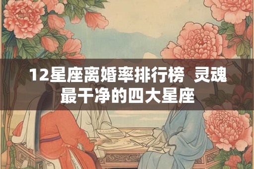 12星座离婚率排行榜 灵魂最干净的四大星座 12星座离婚率排行榜 灵魂最干净的四大星座