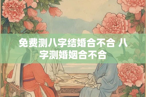 免费测八字结婚合不合 八字测婚姻合不合