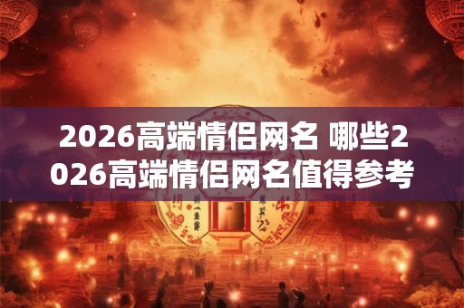2026高端情侣网名 哪些2026高端情侣网名值得参考