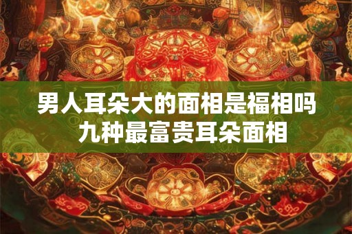 男人耳朵大的面相是福相吗 九种最富贵耳朵面相 男人耳朵大的面相是福相吗 九种最富贵耳朵面相