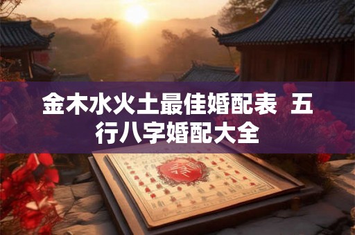 金木水火土最佳婚配表 五行八字婚配大全 金木水火土最佳婚配表 五行八字婚配大全