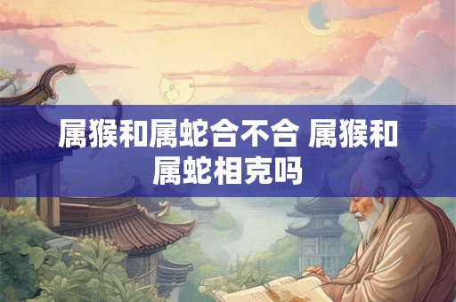 属猴和属蛇合不合 属猴和属蛇相克吗