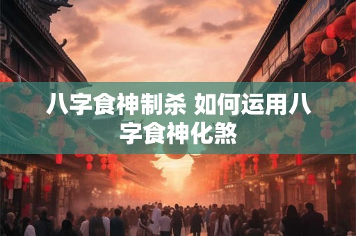 八字食神制杀 如何运用八字食神化煞 八字食神制杀 如何运用八字食神化煞
