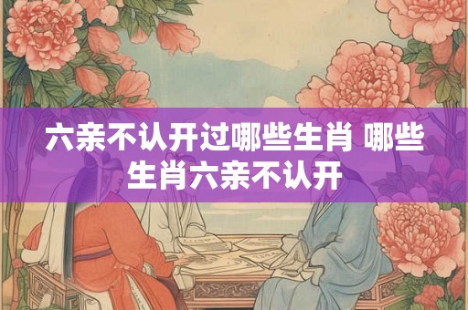 六亲不认开过哪些生肖 哪些生肖六亲不认开 六亲不认开过哪些生肖 哪些生肖六亲不认开