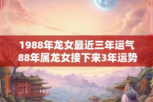 1988年龙女最近三年运气 88年属龙女接下来3年运势发展如何