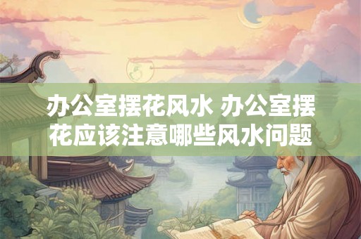 办公室摆花风水 办公室摆花应该注意哪些风水问题