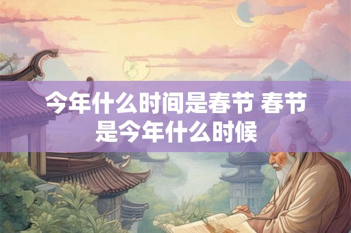 今年什么时间是春节 春节是今年什么时候