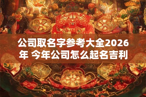 公司取名字参考大全2026年 今年公司怎么起名吉利 公司取名字参考大全2026年 今年公司怎么起名吉利