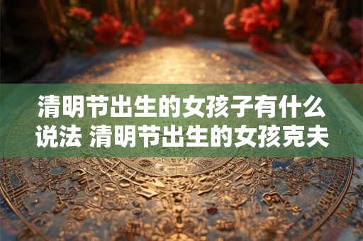 清明节出生的女孩子有什么说法 清明节出生的女孩克夫吗