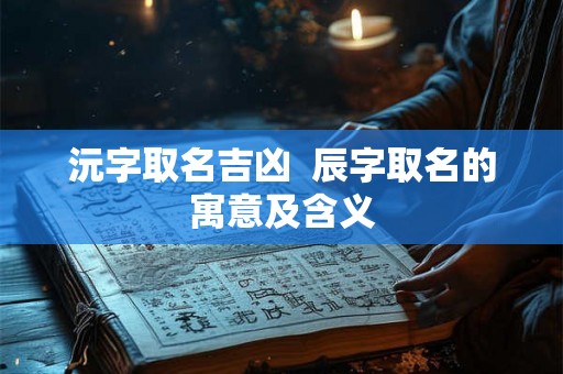 沅字取名吉凶  辰字取名的寓意及含义