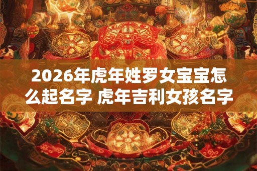 2026年虎年姓罗女宝宝怎么起名字 虎年吉利女孩名字合集