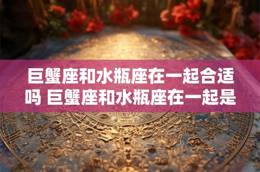 巨蟹座和水瓶座在一起合适吗 巨蟹座和水瓶座在一起是否匹配
