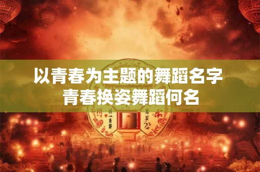 以青春为主题的舞蹈名字 青春换姿舞蹈何名 以青春为主题的舞蹈名字 青春换姿舞蹈何名