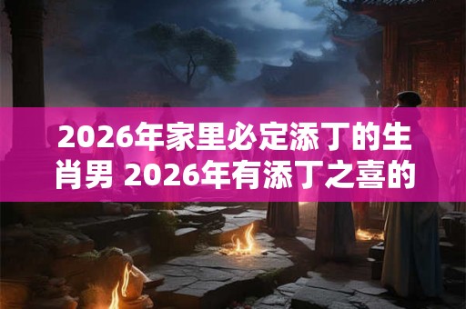 2026年家里必定添丁的生肖男 2026年有添丁之喜的生肖