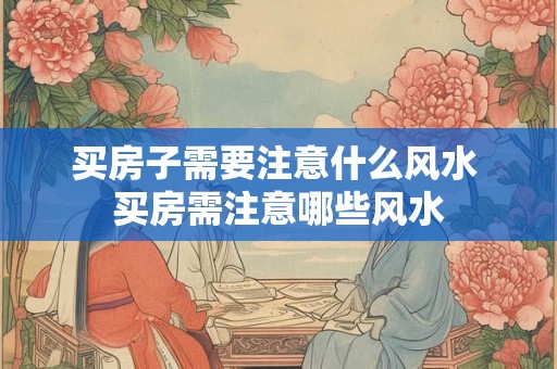 买房子需要注意什么风水 买房需注意哪些风水