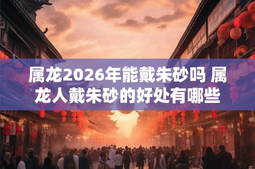 属龙2026年能戴朱砂吗 属龙人戴朱砂的好处有哪些