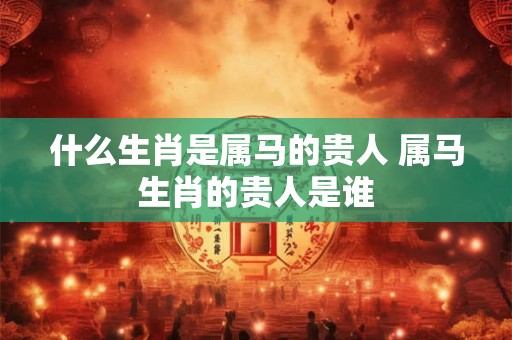 什么生肖是属马的贵人 属马生肖的贵人是谁