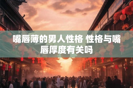 嘴唇薄的男人性格 性格与嘴唇厚度有关吗 嘴唇薄的男人性格 性格与嘴唇厚度有关吗