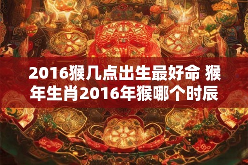 2016猴几点出生最好命 猴年生肖2016年猴哪个时辰出生最有好命