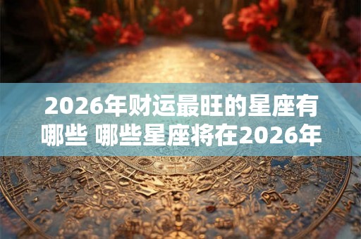 2026年财运最旺的星座有哪些 哪些星座将在2026年财运最旺