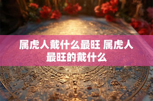 属虎人戴什么最旺 属虎人最旺的戴什么