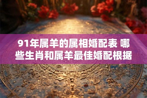 91年属羊的属相婚配表 哪些生肖和属羊最佳婚配根据91年属羊的属相婚配表