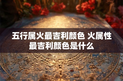 五行属火最吉利颜色 火属性最吉利颜色是什么 五行属火最吉利颜色 火属性最吉利颜色是什么