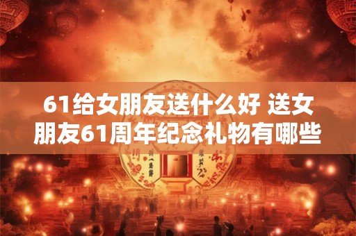 61给女朋友送什么好 送女朋友61周年纪念礼物有哪些好的建议