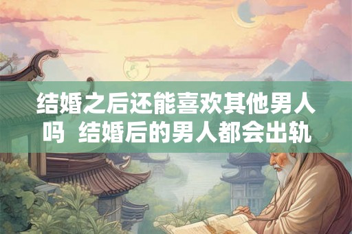 结婚之后还能喜欢其他男人吗  结婚后的男人都会出轨吗