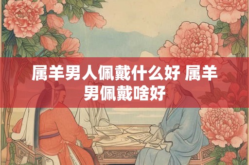 属羊男人佩戴什么好 属羊男佩戴啥好