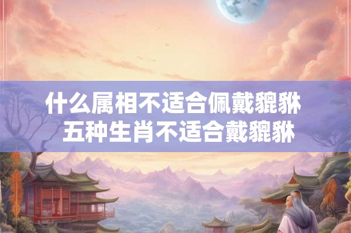 什么属相不适合佩戴貔貅  五种生肖不适合戴貔貅