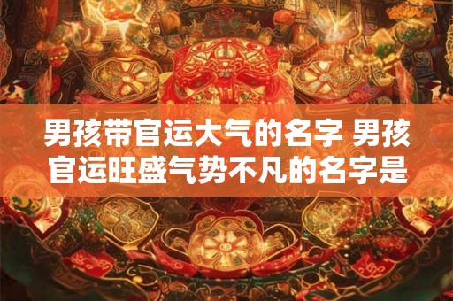男孩带官运大气的名字 男孩官运旺盛气势不凡的名字是什么 男孩带官运大气的名字 男孩官运旺盛气势不凡的名字是什么