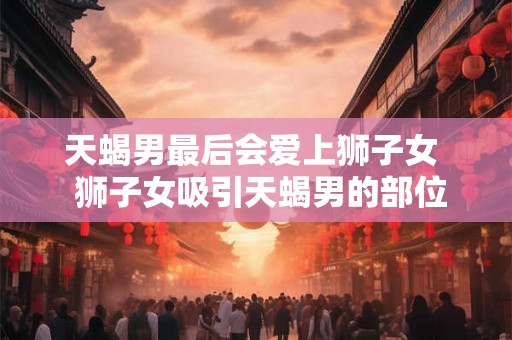 天蝎男最后会爱上狮子女  狮子女吸引天蝎男的部位