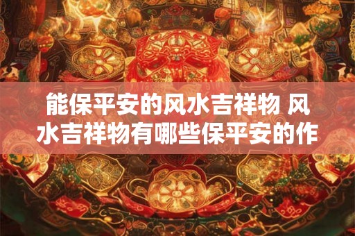 能保平安的风水吉祥物 风水吉祥物有哪些保平安的作用