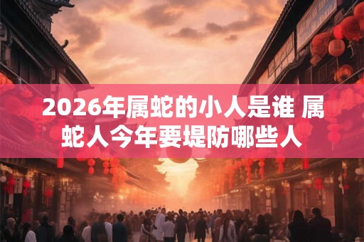 2026年属蛇的小人是谁 属蛇人今年要堤防哪些人