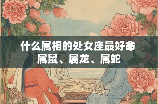 什么属相的处女座最好命 属鼠、属龙、属蛇