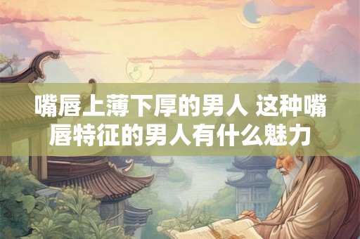 嘴唇上薄下厚的男人 这种嘴唇特征的男人有什么魅力