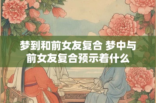 梦到和前女友复合 梦中与前女友复合预示着什么