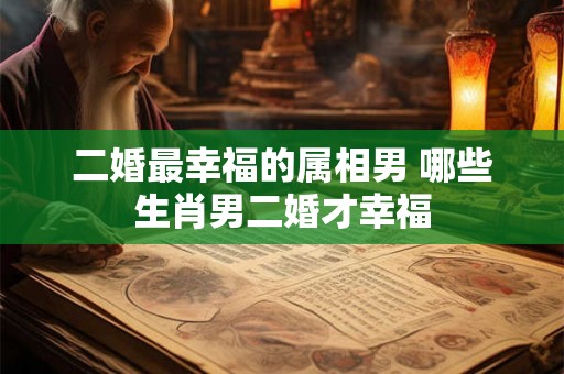 二婚最幸福的属相男 哪些生肖男二婚才幸福 二婚最幸福的属相男 哪些生肖男二婚才幸福