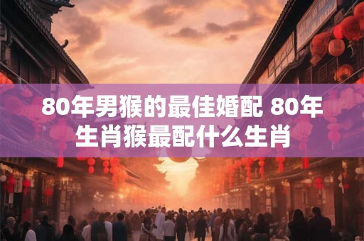 80年男猴的最佳婚配 80年生肖猴最配什么生肖