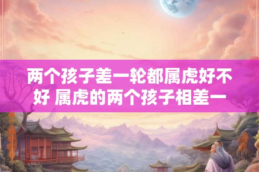 两个孩子差一轮都属虎好不好 属虎的两个孩子相差一龄是有影响吗