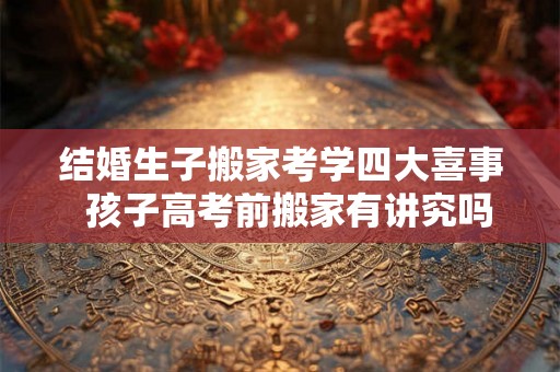 结婚生子搬家考学四大喜事  孩子高考前搬家有讲究吗