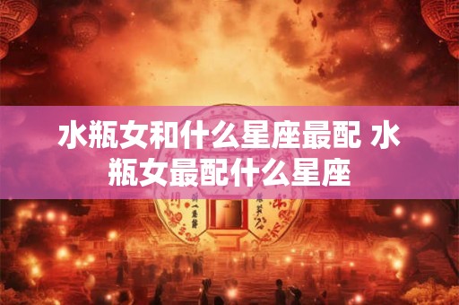 水瓶女和什么星座最配 水瓶女最配什么星座