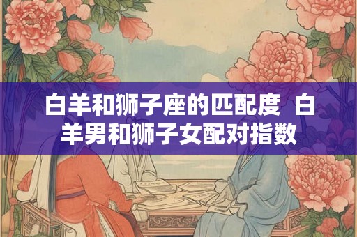 白羊和狮子座的匹配度  白羊男和狮子女配对指数