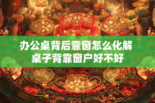 办公桌背后靠窗怎么化解 桌子背靠窗户好不好