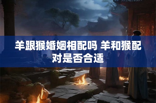 羊跟猴婚姻相配吗 羊和猴配对是否合适