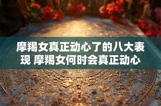 摩羯女真正动心了的八大表现 摩羯女何时会真正动心